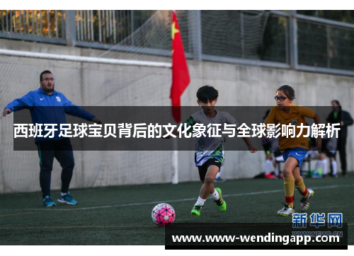 西班牙足球宝贝背后的文化象征与全球影响力解析 西班牙足球宝贝背后的文化象征与全球影响力解析