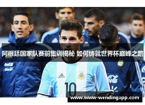 阿根廷国家队赛前集训揭秘 如何铸就世界杯巅峰之路 阿根廷国家队赛前集训揭秘 如何铸就世界杯巅峰之路